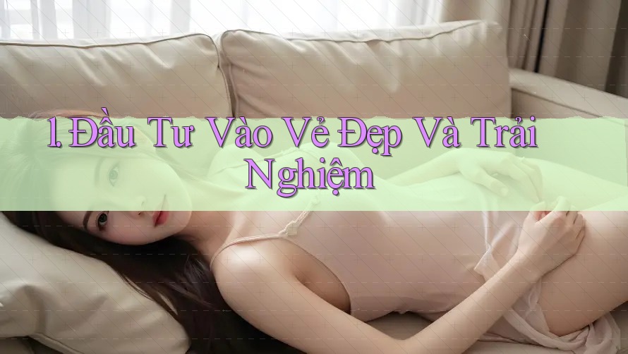 1. Đầu Tư Vào Vẻ Đẹp Và Trải Nghiệm