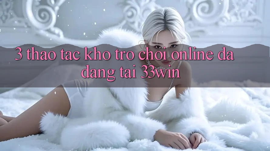 3. Thao tác Kho Trò chơi Online Đa Dạng Tại 33win