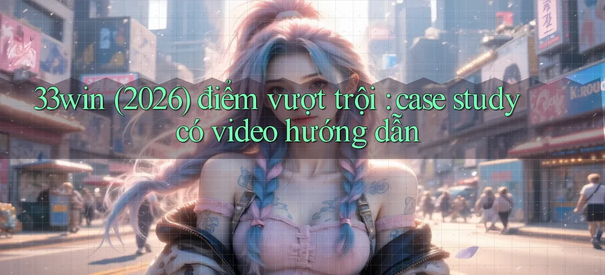 33win (2026) điểm vượt trội case study có video hướng dẫn