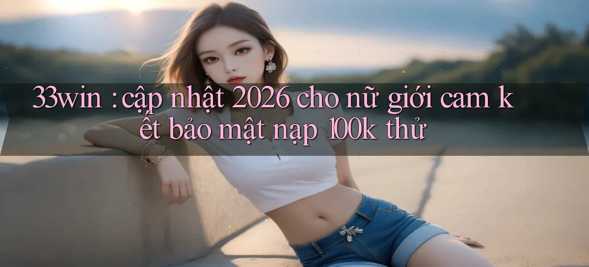 33win cập nhật 2026 cho nữ giới cam kết bảo mật nạp 100k thử
