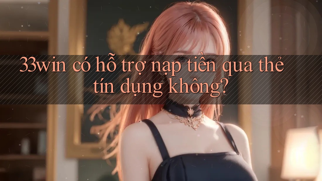33win có hỗ trợ nạp tiền qua thẻ tín dụng không?