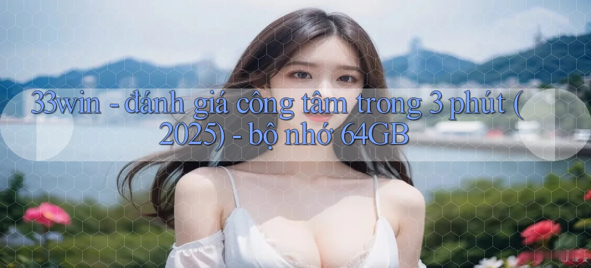 33win   đánh giá công tâm trong 3 phút (2025)   bộ nhớ 64GB