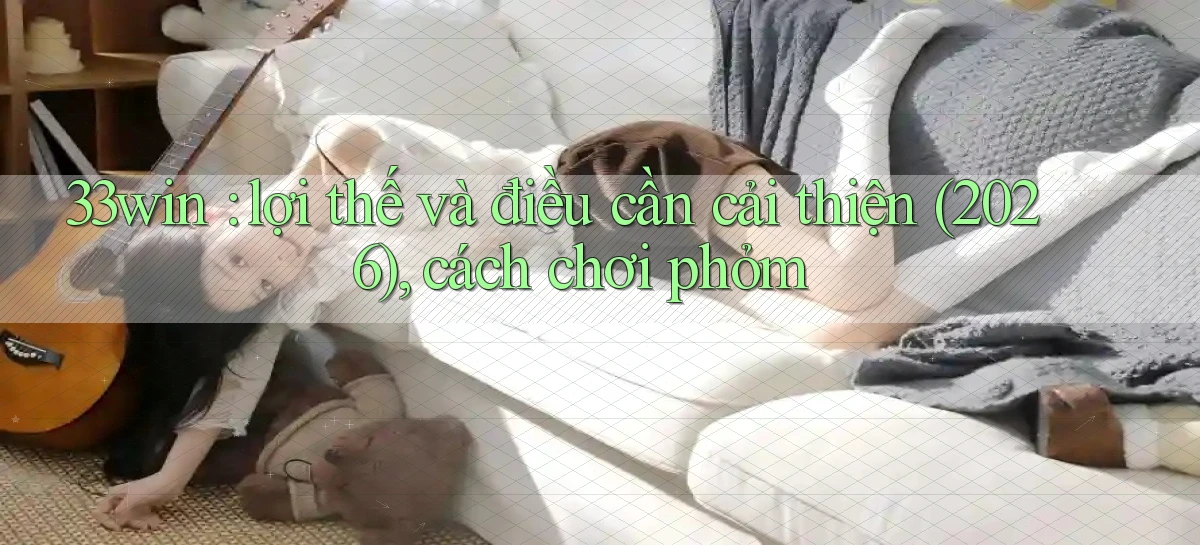 33win lợi thế và điều cần cải thiện (2026), cách chơi phỏm