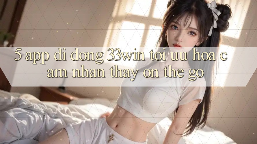 5. App Di Động 33win - Tối Ưu Hóa Cảm nhận thấy “On-The-Go”