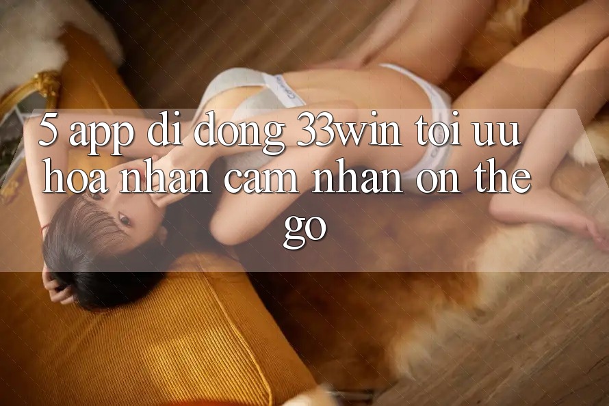 5. App Di Động 33win - Tối Ưu Hóa Nhận cảm nhận “On-The-Go”