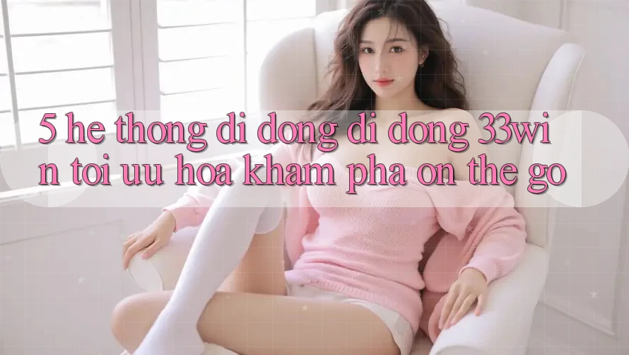 5. Hệ thống di động Di Động 33win - Tối Ưu Hóa Khám phá “On-The-Go”