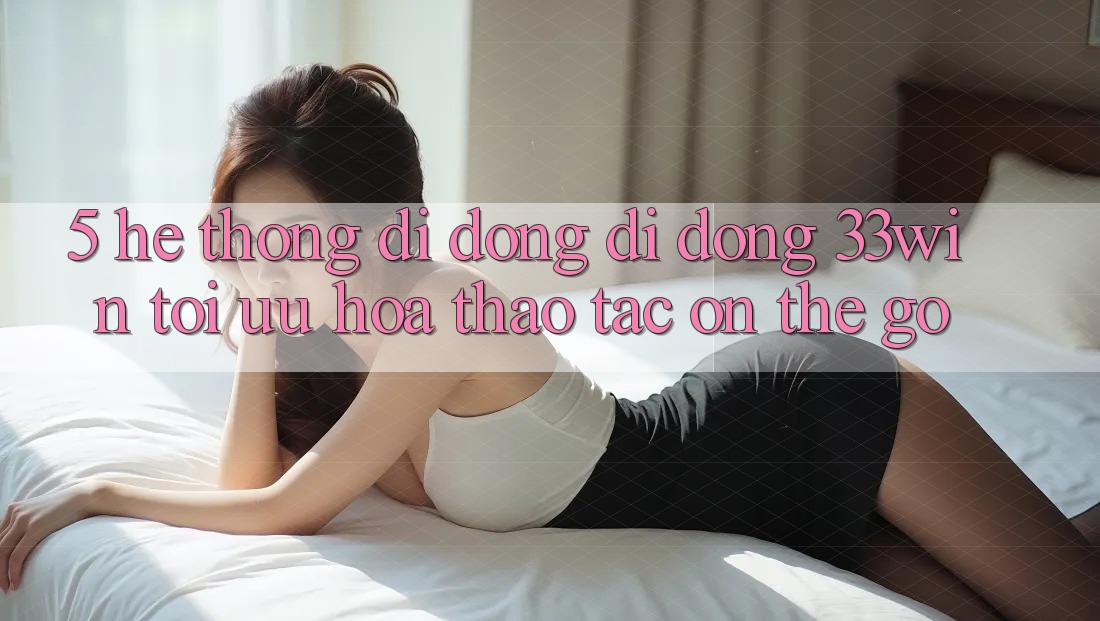 5. Hệ thống di động Di Động 33win - Tối Ưu Hóa Thao tác “On-The-Go”