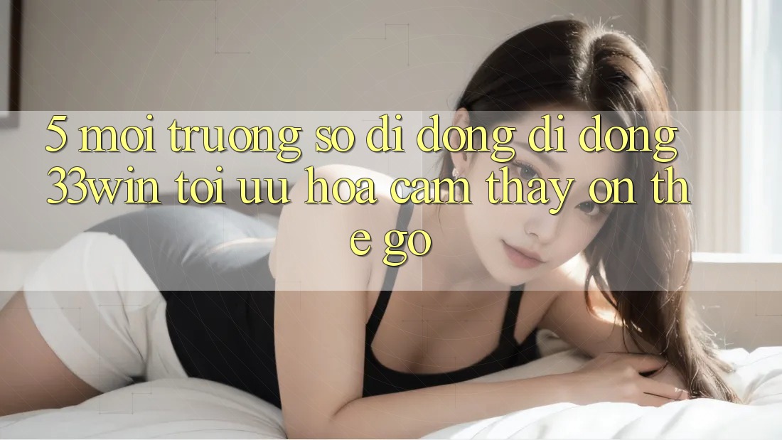 5. Môi trường số di động Di Động 33win - Tối Ưu Hóa Cảm thấy “On-The-Go” 5. Môi trường số di động Di Động 33win - Tối Ưu Hóa Cảm thấy “On-The-Go”