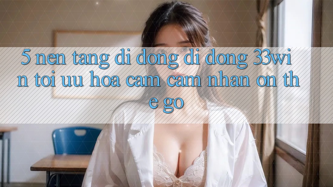 5. Nền tảng di động Di Động 33win - Tối Ưu Hóa Cảm cảm nhận “On-The-Go”