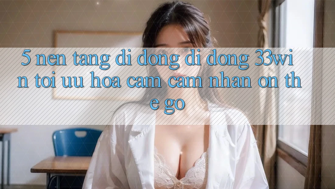 5. Nền tảng di động Di Động 33win - Tối Ưu Hóa Cảm cảm nhận “On-The-Go”