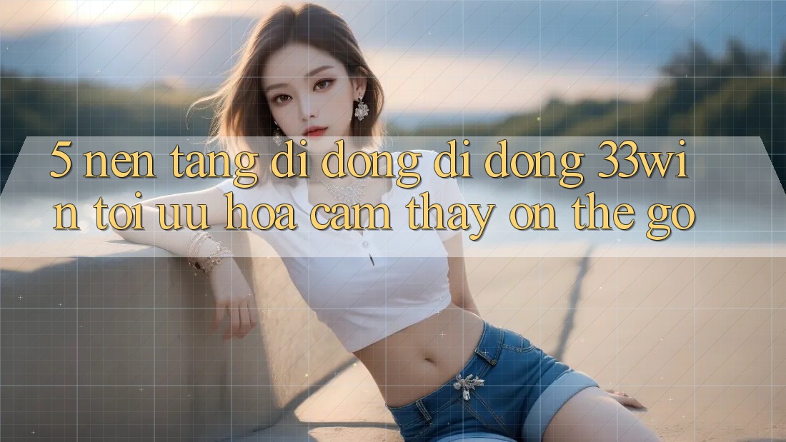 5. Nền tảng di động Di Động 33win - Tối Ưu Hóa Cảm thấy “On-The-Go”