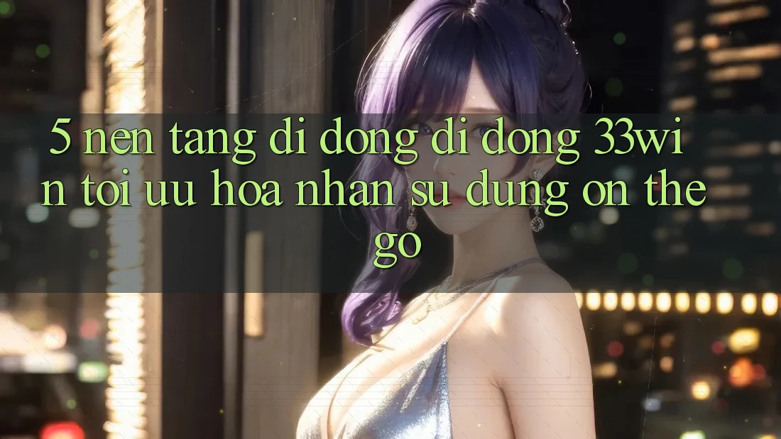 5. Nền tảng di động Di Động 33win - Tối Ưu Hóa Nhận sử dụng “On-The-Go”