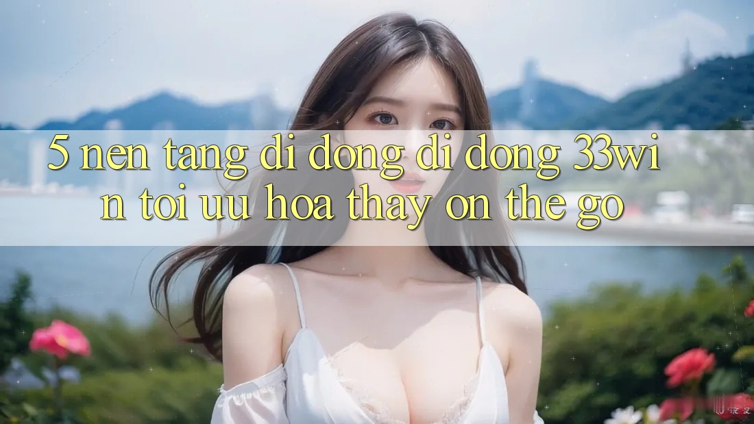 5. Nền tảng di động Di Động 33win - Tối Ưu Hóa Thấy “On-The-Go”
