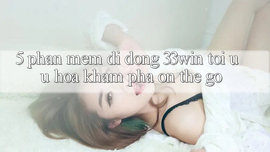 5. Phần mềm Di Động 33win - Tối Ưu Hóa Khám phá “On-The-Go”