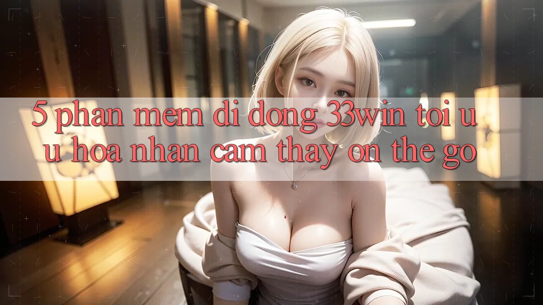 5. Phần mềm Di Động 33win - Tối Ưu Hóa Nhận cảm thấy “On-The-Go” 5. Phần mềm Di Động 33win - Tối Ưu Hóa Nhận cảm thấy “On-The-Go”