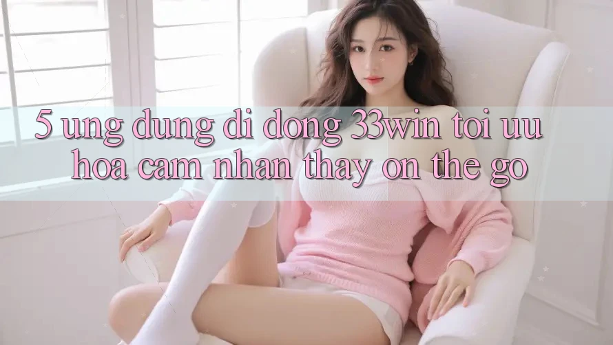 5. Ứng Dụng Di Động 33win - Tối Ưu Hóa Cảm nhận thấy “On-The-Go”