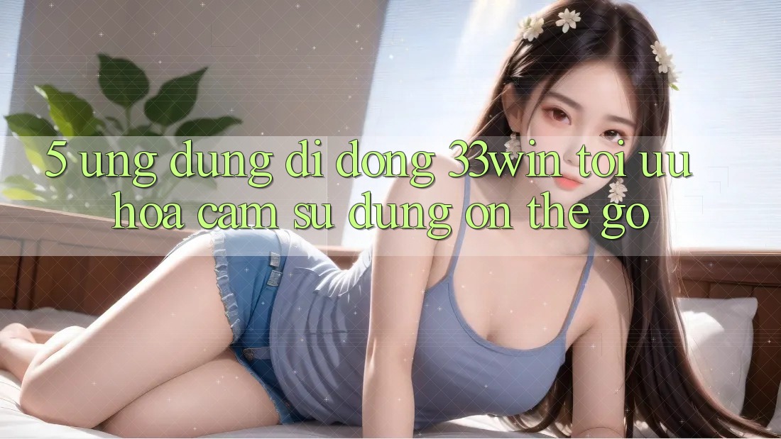 5. Ứng Dụng Di Động 33win - Tối Ưu Hóa Cảm sử dụng “On-The-Go”