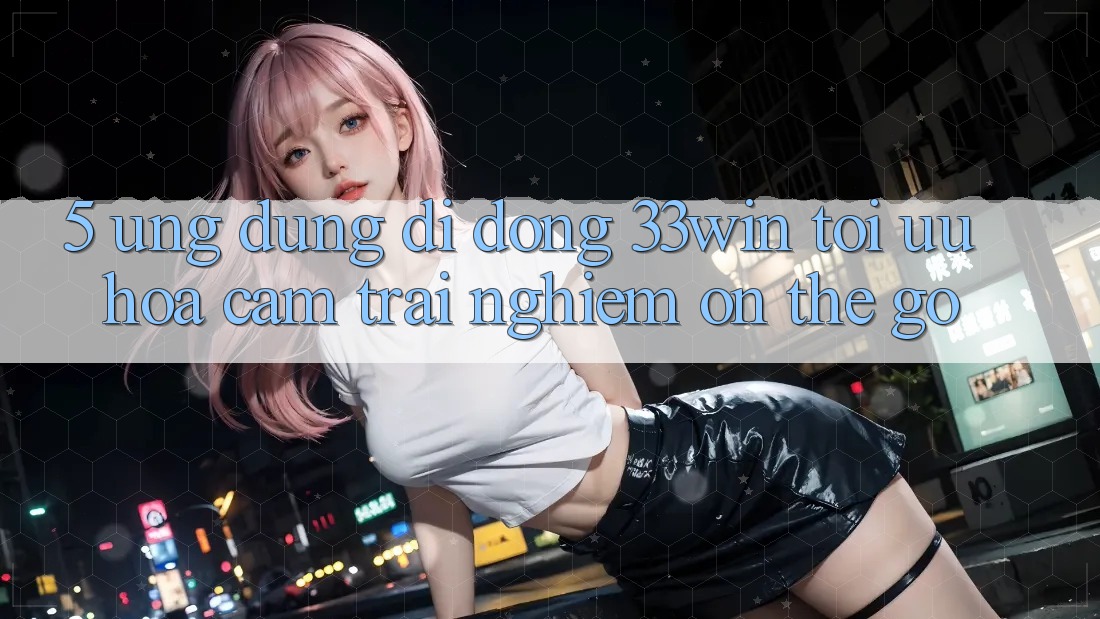 5. Ứng Dụng Di Động 33win - Tối Ưu Hóa Cảm trải nghiệm “On-The-Go”