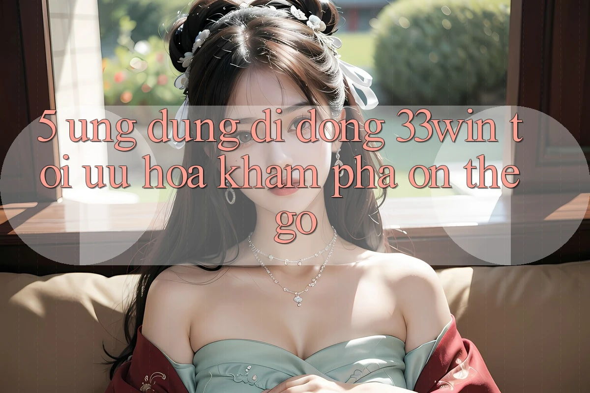 5. Ứng dụng Di Động 33win - Tối Ưu Hóa Khám phá “On-The-Go”
