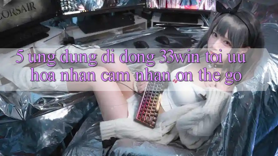 5. Ứng Dụng Di Động 33win - Tối Ưu Hóa Nhận cảm nhận “On-The-Go” 5. Ứng Dụng Di Động 33win - Tối Ưu Hóa Nhận cảm nhận “On-The-Go”