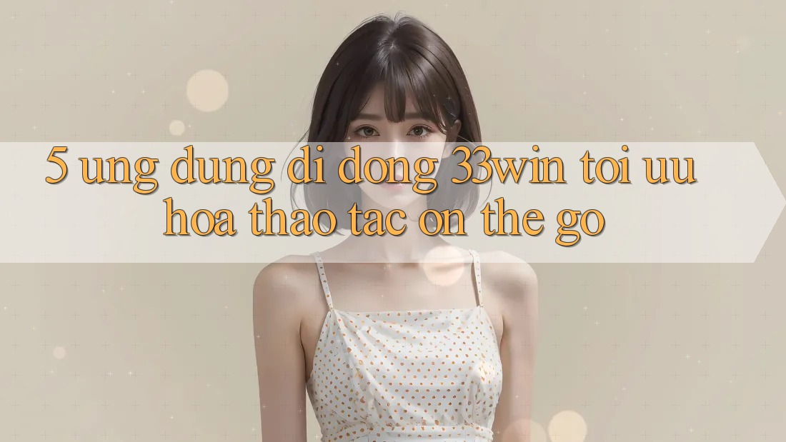 5. Ứng Dụng Di Động 33win - Tối Ưu Hóa Thao tác “On-The-Go”