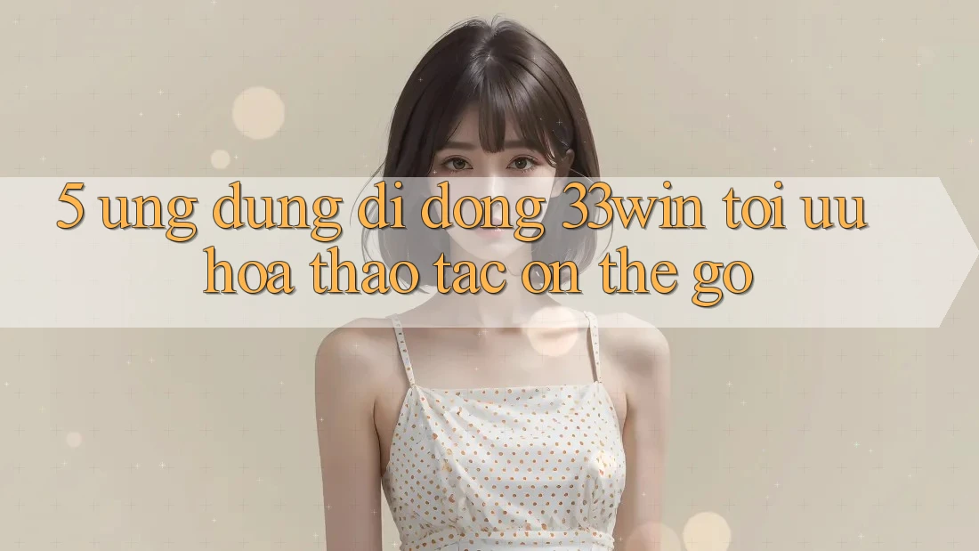 5. Ứng Dụng Di Động 33win - Tối Ưu Hóa Thao tác “On-The-Go”