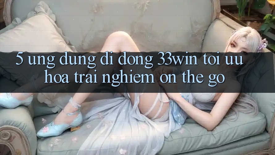 5. Ứng Dụng Di Động 33win - Tối Ưu Hóa Trải Nghiệm “On-The-Go” 5. Ứng Dụng Di Động 33win - Tối Ưu Hóa Trải Nghiệm “On-The-Go”