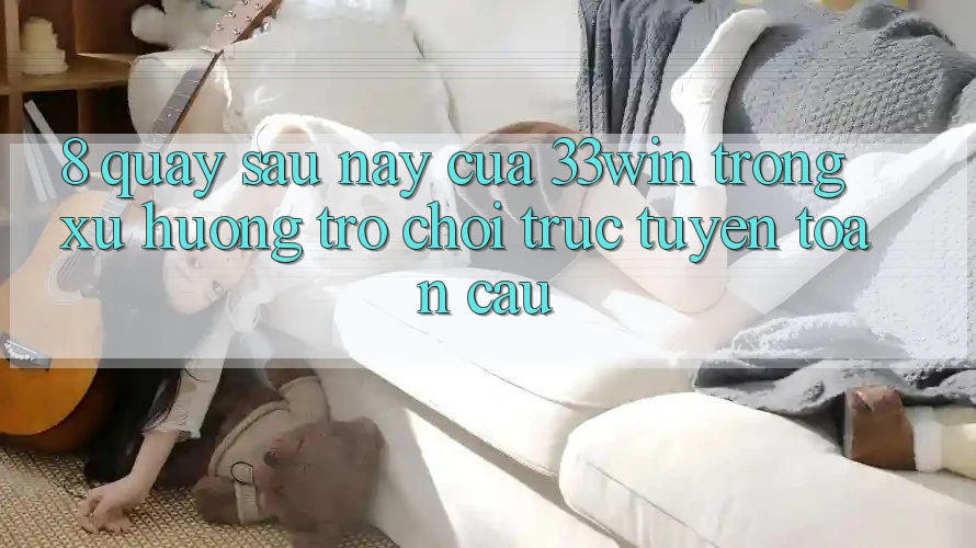 8. Quay sau này Của 33win Trong Xu Hướng Trò chơi trực tuyến Toàn Cầu