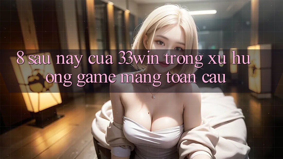 8. Sau này Của 33win Trong Xu Hướng Game mạng Toàn Cầu