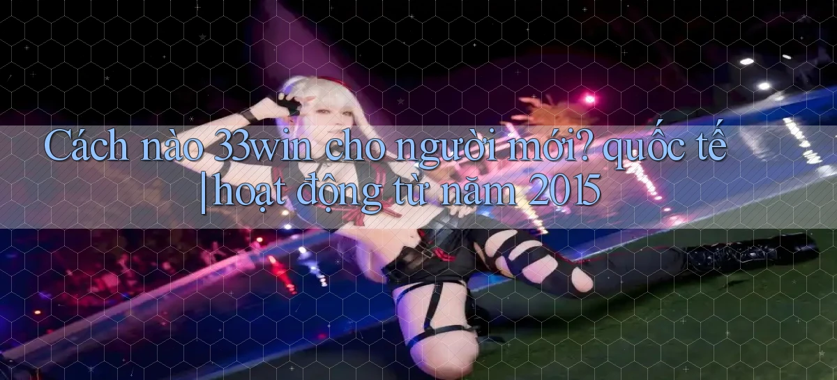 Cách nào 33win cho người mới quốc tế hoạt động từ năm 2015