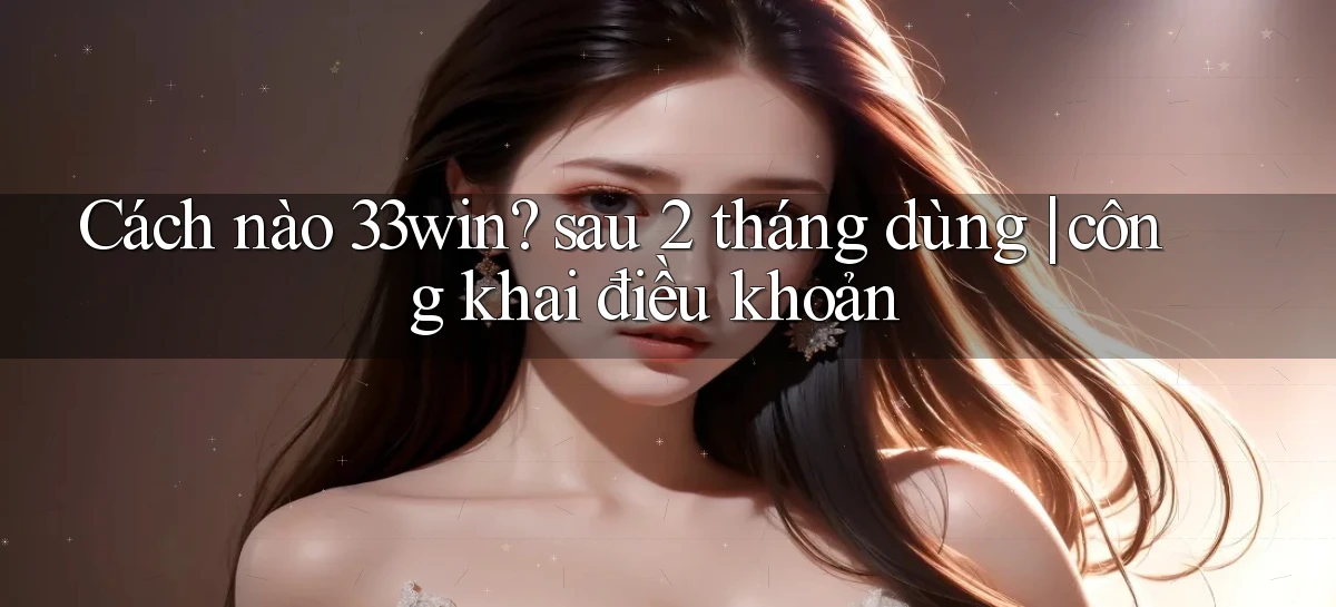 Cách nào 33win sau 2 tháng dùng công khai điều khoản