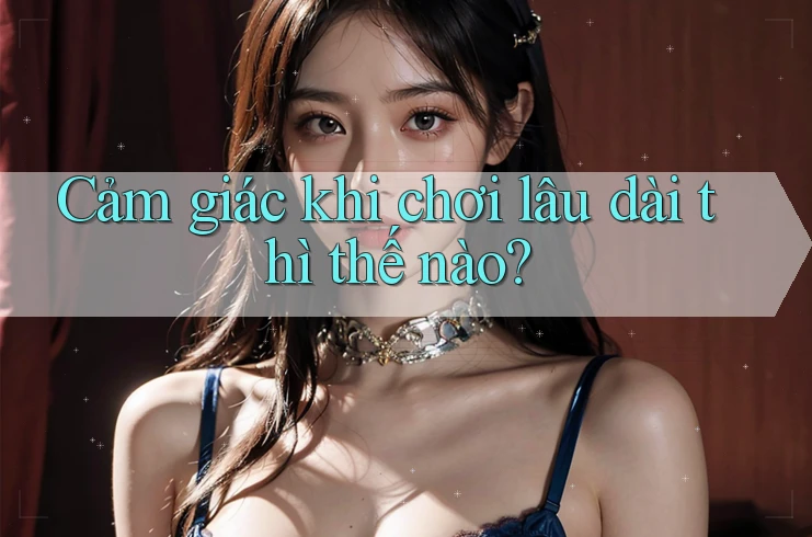 Cảm giác khi chơi lâu dài thì thế nào? Cảm giác khi chơi lâu dài thì thế nào?