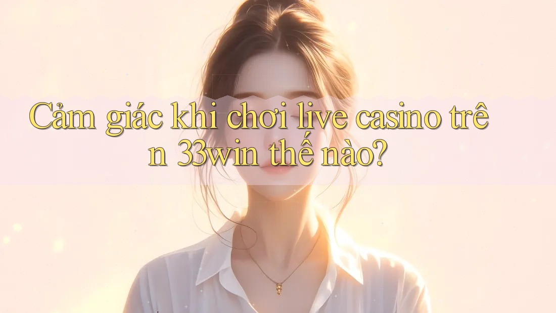 Cảm giác khi chơi live casino trên 33win thế nào?