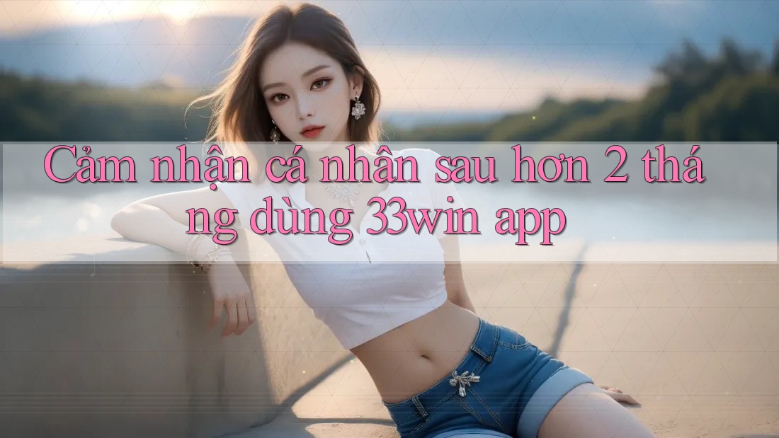 Cảm nhận cá nhân sau hơn 2 tháng dùng 33win app Cảm nhận cá nhân sau hơn 2 tháng dùng 33win app