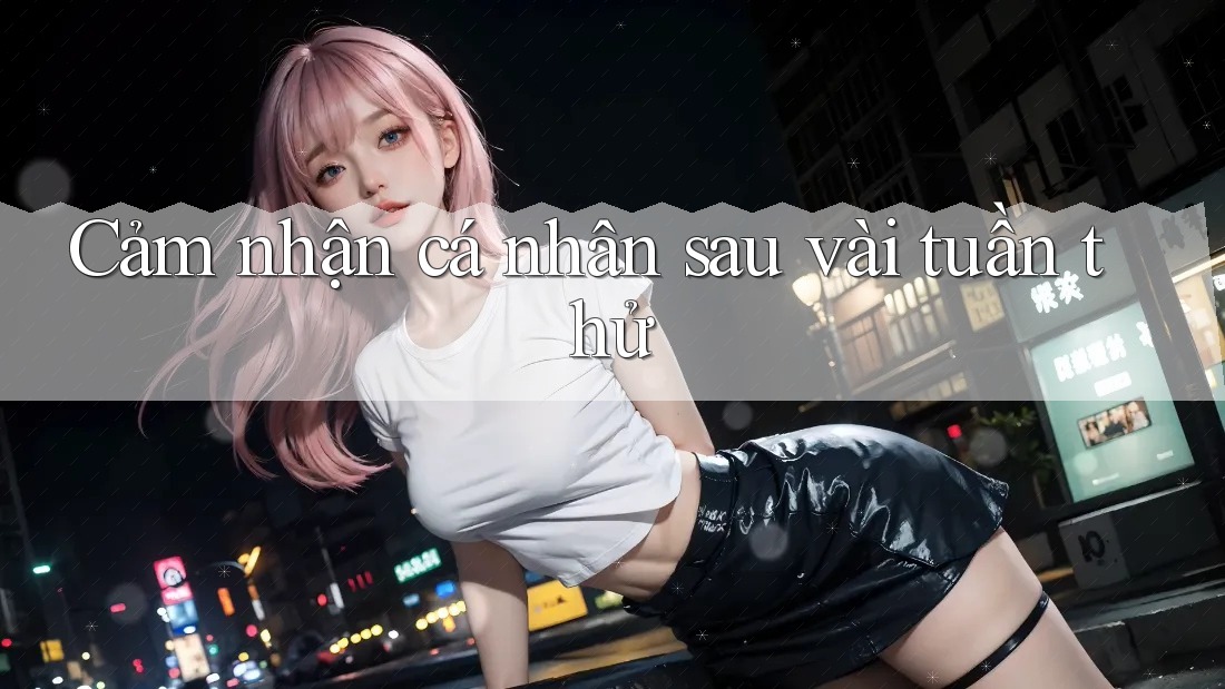 Cảm nhận cá nhân sau vài tuần thử