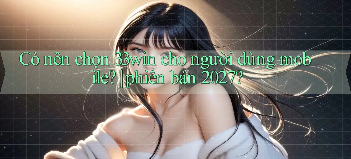 Có nên chọn 33win cho người dùng mobile phiên bản 2027