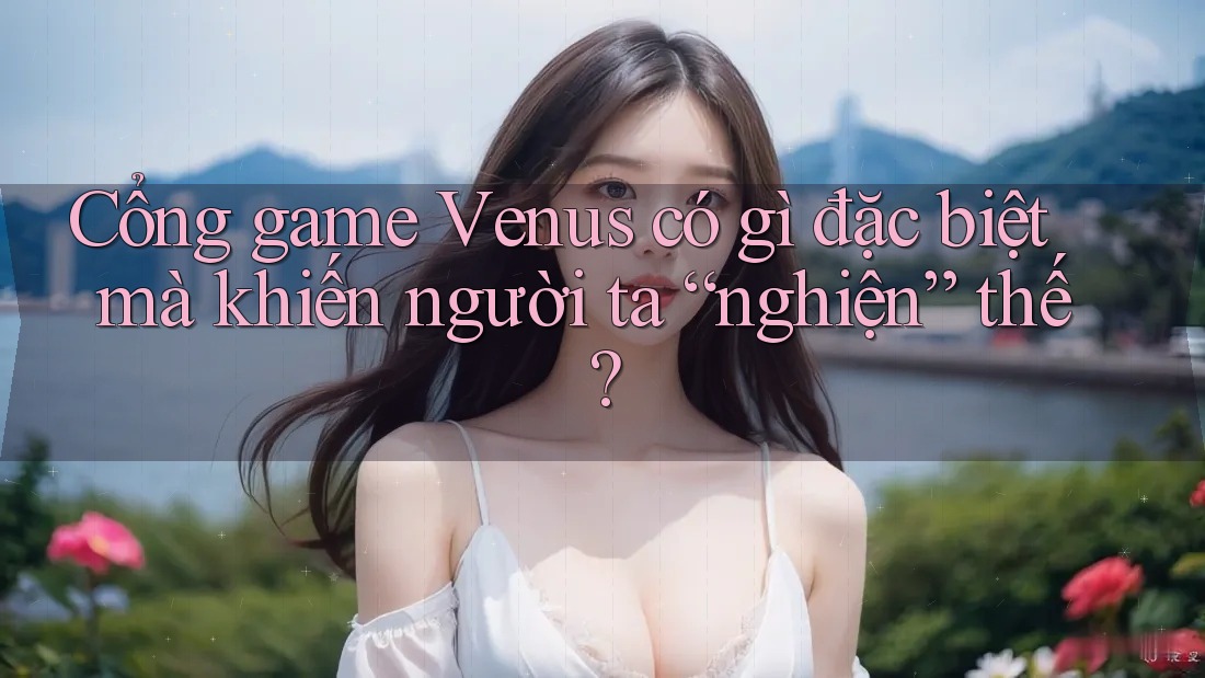 Cổng game Venus có gì đặc biệt mà khiến người ta “nghiện” thế?