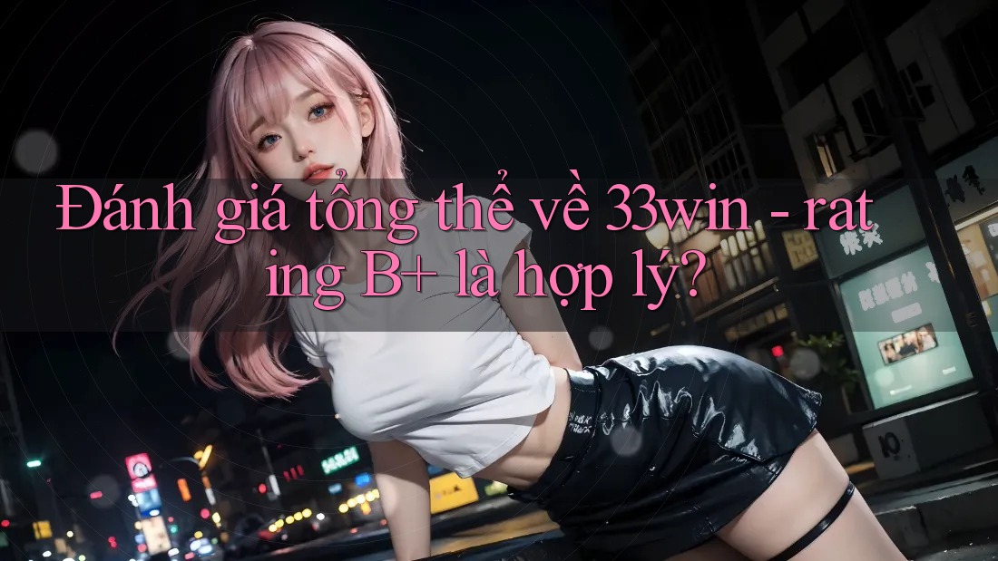 Đánh giá tổng thể về 33win - rating B+ là hợp lý?
