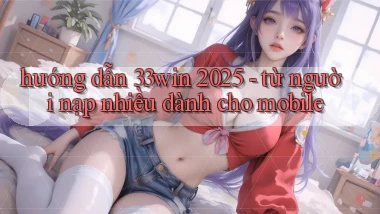 hướng dẫn 33win 2025   từ người nạp nhiều dành cho mobile