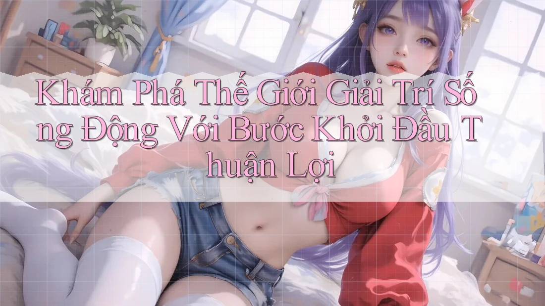 Khám Phá Thế Giới Giải Trí Sống Động Với Bước Khởi Đầu Thuận Lợi