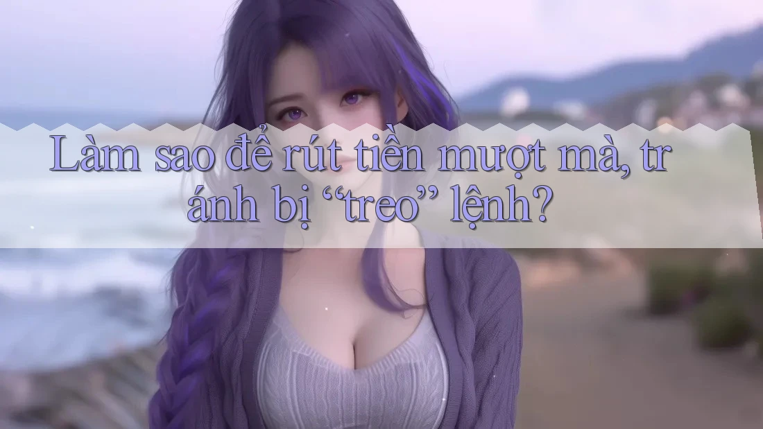 Làm sao để rút tiền mượt mà, tránh bị “treo” lệnh?