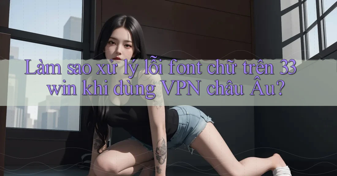 Làm sao xử lý lỗi font chữ trên 33win khi dùng VPN châu Âu? Làm sao xử lý lỗi font chữ trên 33win khi dùng VPN châu Âu?