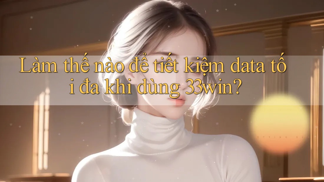 Làm thế nào để tiết kiệm data tối đa khi dùng 33win?
