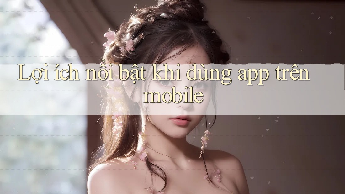 Lợi ích nổi bật khi dùng app trên mobile