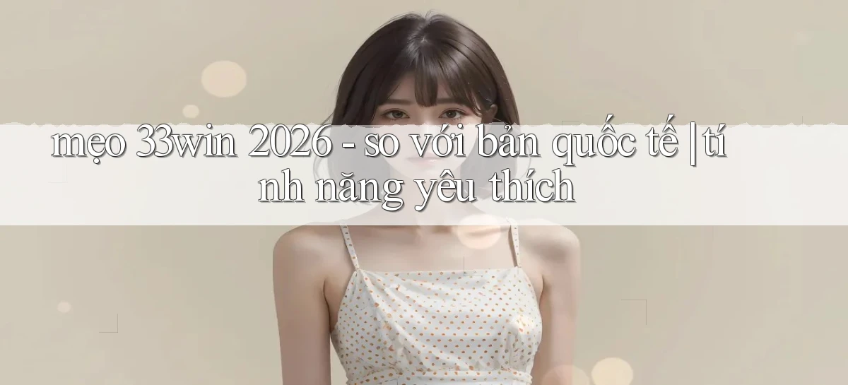 mẹo 33win 2026   so với bản quốc tế tính năng yêu thích
