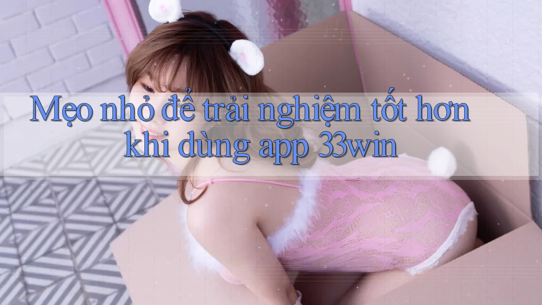 Mẹo nhỏ để trải nghiệm tốt hơn khi dùng app 33win