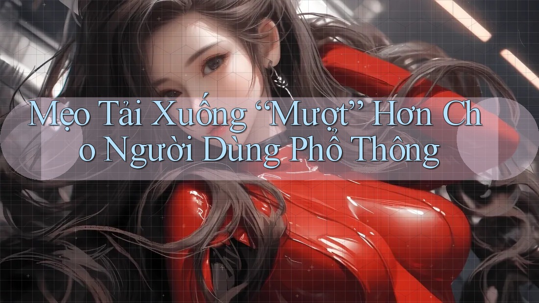 Mẹo Tải Xuống “Mượt” Hơn Cho Người Dùng Phổ Thông