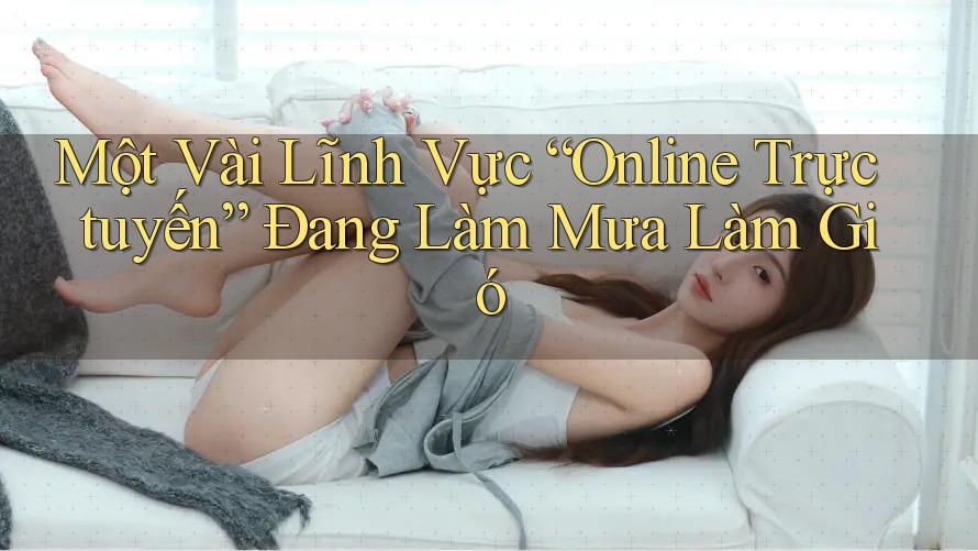 Một Vài Lĩnh Vực “Online Trực tuyến” Đang Làm Mưa Làm Gió