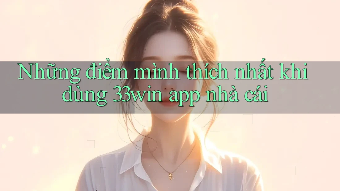 Những điểm mình thích nhất khi dùng 33win app nhà cái