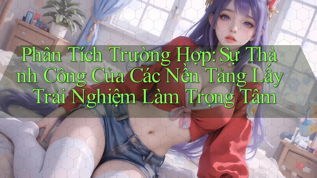 Phân Tích Trường Hợp: Sự Thành Công Của Các Nền Tảng Lấy Trải Nghiệm Làm Trọng Tâm